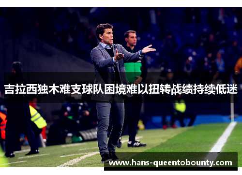 吉拉西独木难支球队困境难以扭转战绩持续低迷