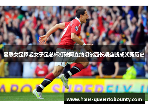 曼联女足捧起女子足总杯打破阿森纳切尔西长期垄断成就新历史