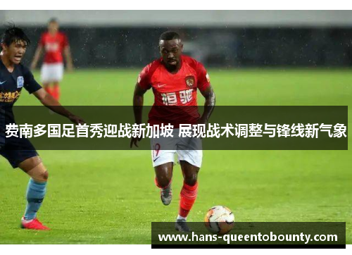 费南多国足首秀迎战新加坡 展现战术调整与锋线新气象